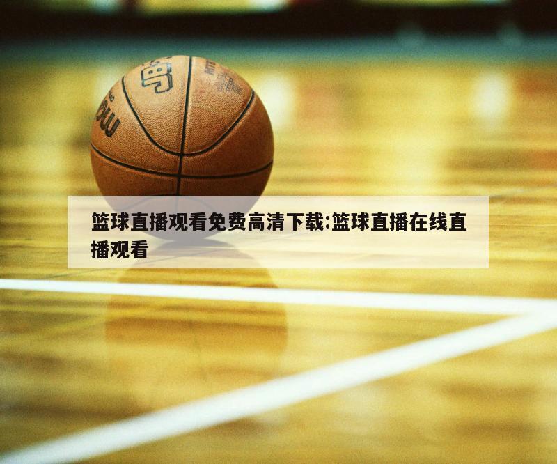 篮球直播观看免费高清下载:篮球直播在线直播观看