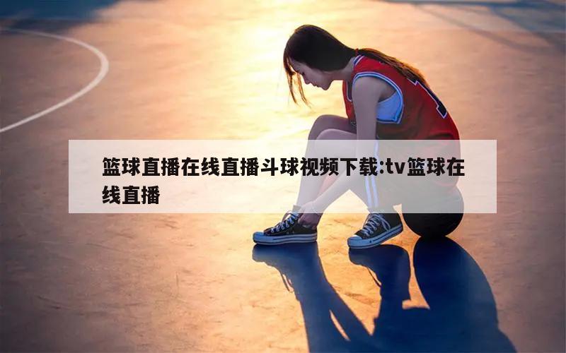 篮球直播在线直播斗球视频下载:tv篮球在线直播