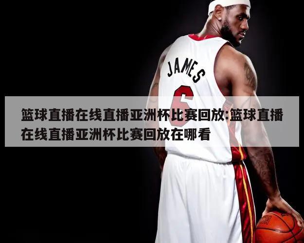 篮球直播在线直播亚洲杯比赛回放:篮球直播在线直播亚洲杯比赛回放在哪看