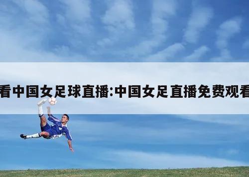看中国女足球直播:中国女足直播免费观看