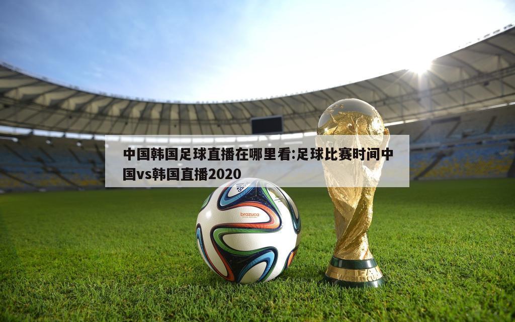 中国韩国足球直播在哪里看:足球比赛时间中国vs韩国直播2020