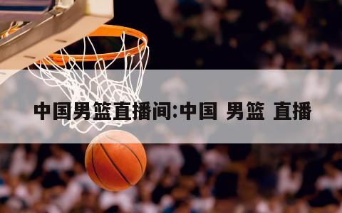 中国男篮直播间:中国 男篮 直播