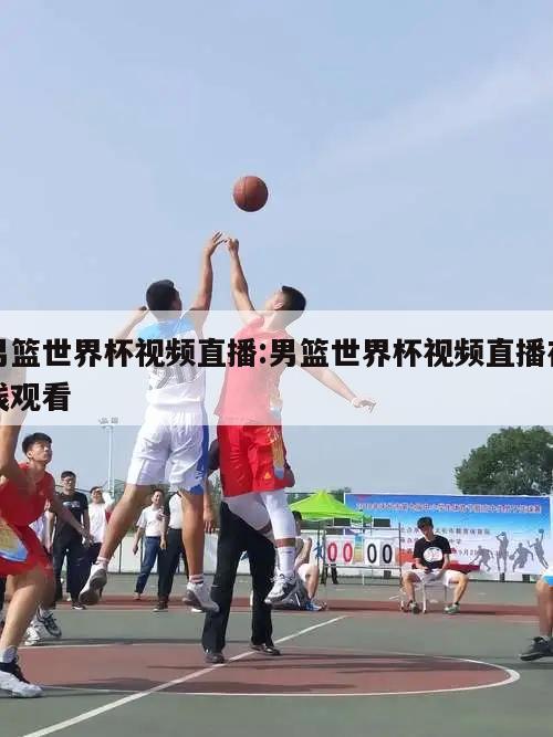 男篮世界杯视频直播:男篮世界杯视频直播在线观看
