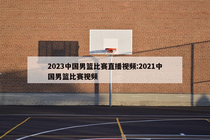 2023中国男篮比赛直播视频:2021中国男篮比赛视频