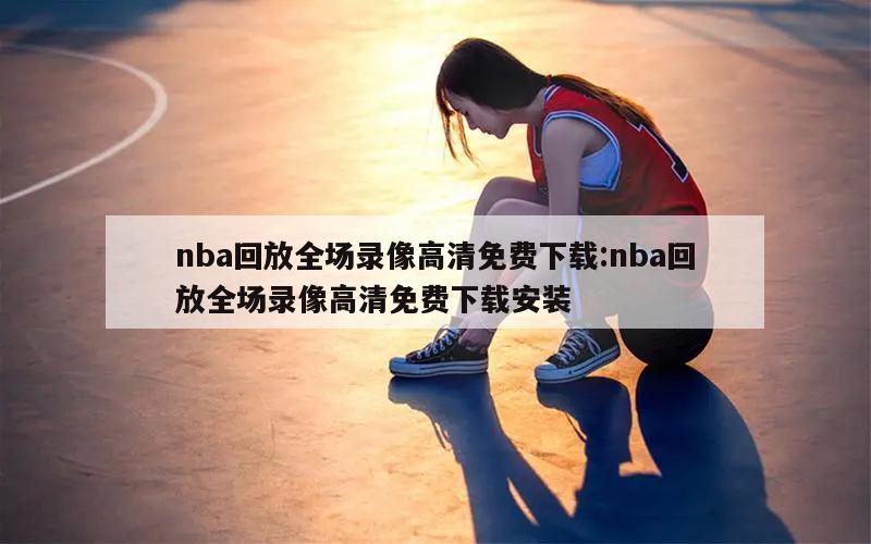 nba回放全场录像高清免费下载:nba回放全场录像高清免费下