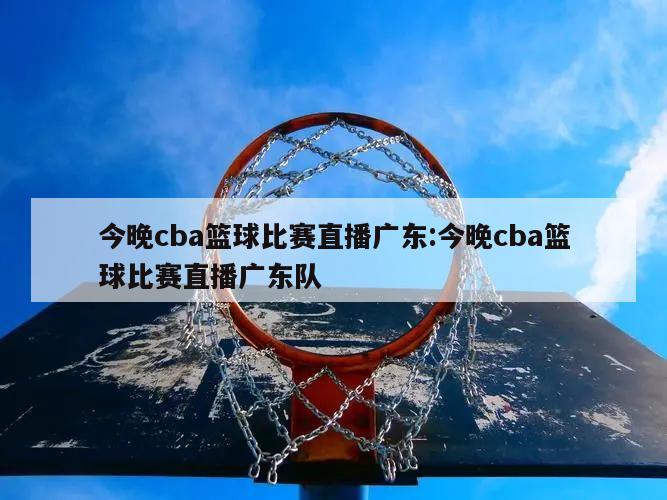 今晚cba篮球比赛直播广东:今晚cba篮球比赛直播广东队