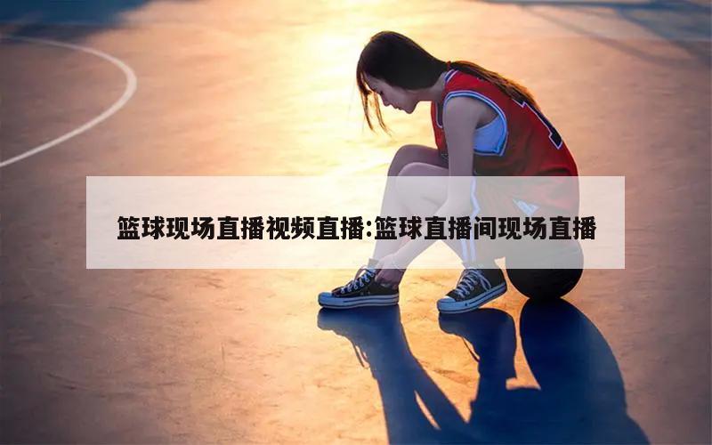 篮球现场直播视频直播:篮球直播间现场直播